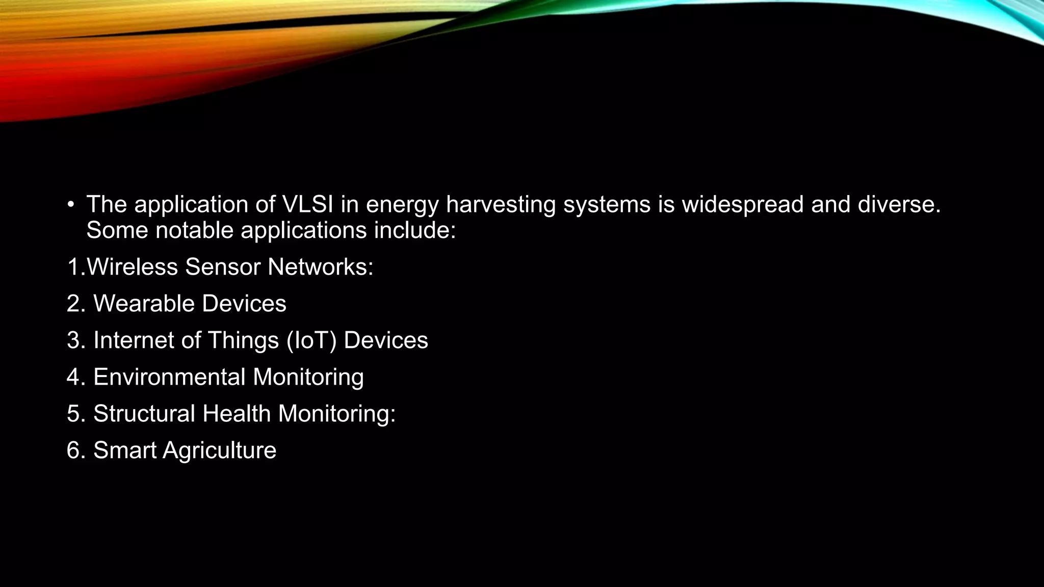 • The application of VLSI in energy harvesting systems is widespread and diverse.
Some notable applications include:
1.Wireless Sensor Networks:
2. Wearable Devices
3. Internet of Things (IoT) Devices
4. Environmental Monitoring
5. Structural Health Monitoring:
6. Smart Agriculture
 