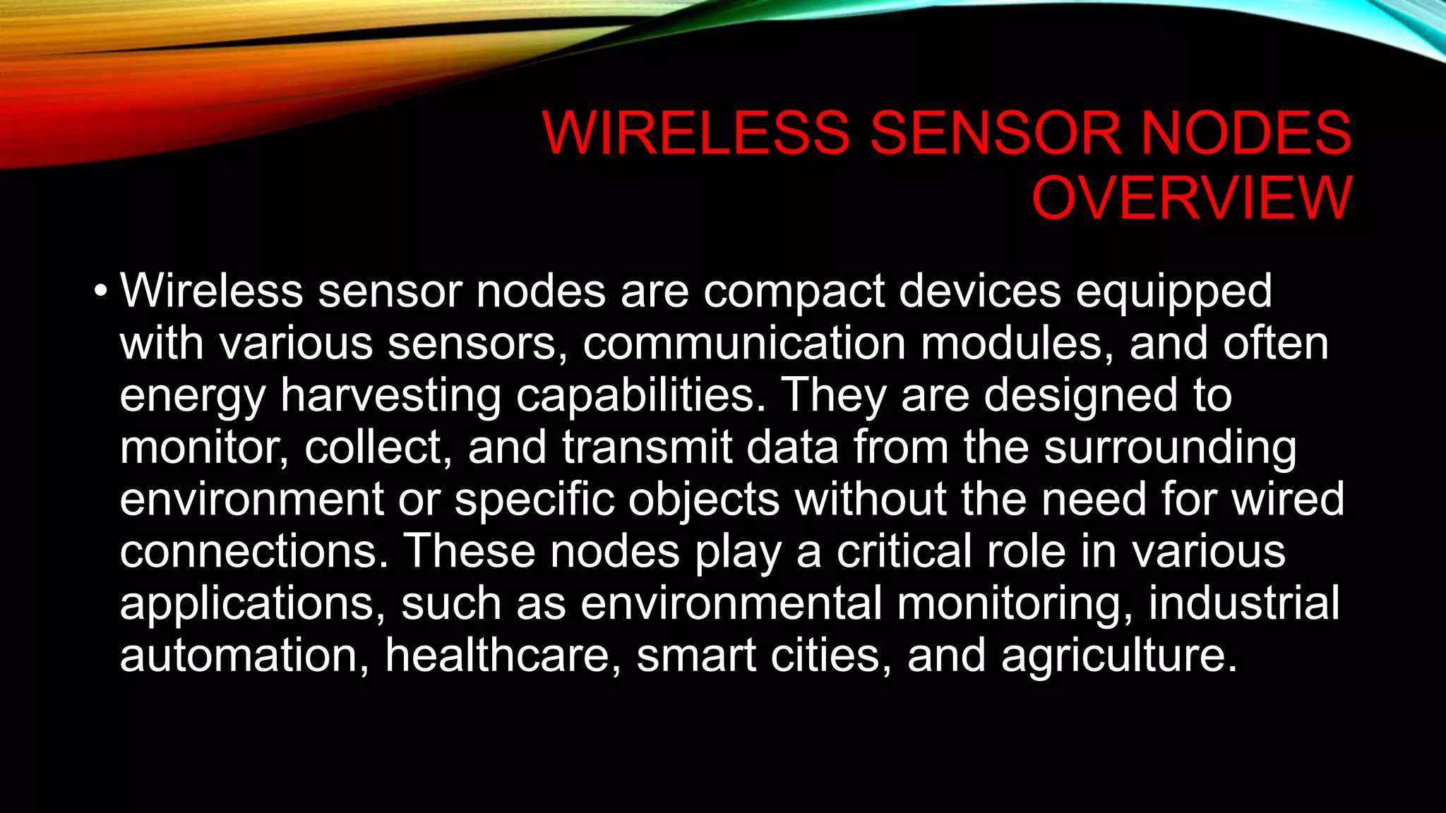 WIRELESS SENSOR NODES
OVERVIEW
• Wireless sensor nodes are compact devices equipped
with various sensors, communication modules, and often
energy harvesting capabilities. They are designed to
monitor, collect, and transmit data from the surrounding
environment or specific objects without the need for wired
connections. These nodes play a critical role in various
applications, such as environmental monitoring, industrial
automation, healthcare, smart cities, and agriculture.
 