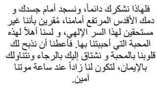 ‫و‬ ‫جسدك‬ ‫أمام‬ ‫ونسجد‬ ،ً‫ا‬‫دائم‬ ‫نشكرك‬ ‫فلهاذا‬
‫بأنن‬ ‫قرين‬ُ‫م‬ ،‫أمامنا‬ ‫المرتفع‬ ‫األقدس‬ ‫دمك‬
‫غير‬ ‫ا‬
ً‫ل‬‫أه‬ ‫لسنا‬ ‫و‬ ،‫اإللهي‬ ‫السر‬ ‫لهذا‬ ‫مستحقين‬
‫لهذه‬
‫بها‬ ‫أحببتنا‬ ‫التي‬ ‫المحبة‬
.
‫نذ‬ ‫أن‬ ‫فأعطنا‬
‫لك‬ ‫بح‬
‫بالرجاء‬ ‫إليك‬ ‫نشتاق‬ ‫و‬ ‫بالمحبة‬ ‫قلوبنا‬
‫ونتناولك‬
‫موت‬ ‫ساعة‬ ‫عند‬ ً‫ا‬‫زاد‬ ‫لنا‬ ‫لتكون‬ ،‫باإليمان‬
‫نا‬
‫آمين‬
.
 