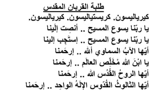 ‫المقدس‬ ‫القربان‬ ‫طلبة‬
‫كيرياليسون‬
.
‫كريستياليسون‬
.
‫كيري‬
‫اليسون‬
.
‫المسيح‬ ‫يسوع‬ ‫نا‬ّ‫ب‬‫ر‬ ‫يا‬
..
‫ت‬ ِ
‫أنص‬
‫ي‬َ‫ل‬‫إ‬
‫نا‬
‫المسيح‬ ‫يسوع‬ ‫نا‬ّ‫ب‬‫ر‬ ‫يا‬
..
‫إل‬ ‫ب‬ ِ‫ج‬َ‫ت‬‫إس‬
‫ينا‬
‫السماوي‬ ُ‫اآلب‬ ‫ها‬ّ‫ي‬‫أ‬
‫أهلل‬
..
‫منا‬َ‫ح‬‫إر‬
‫م‬َ‫ل‬‫العا‬ ‫ص‬ِّ‫ل‬َ‫خ‬ْ‫م‬ ‫هللا‬ َ‫ن‬ْ‫ب‬‫ا‬ ‫يا‬
..
َ‫ح‬‫إر‬
‫منا‬
‫هللا‬ ‫ُس‬‫د‬ُ‫ق‬‫ال‬ ُ‫ح‬‫الرو‬ ‫ها‬ّ‫ي‬‫أ‬
..
‫منا‬َ‫ح‬‫إر‬
ِ‫الواح‬ ُ‫ه‬َ‫ل‬‫اإل‬ ‫ّوس‬‫د‬ُ‫ق‬‫ال‬ ُ‫الثالوث‬ ‫ها‬ّ‫ي‬‫أ‬
‫د‬
..
‫منا‬َ‫ح‬‫إر‬
 