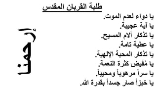 ‫المقدس‬ ‫القربان‬ ‫طلبة‬
‫إرحمنا‬
‫الموت‬ ‫لعدم‬ ‫دواء‬ ‫يا‬
.
‫عجيبة‬ ‫آية‬ ‫يا‬
.
‫المسيح‬ ‫آالم‬ ‫تذكار‬ ‫يا‬
.
‫تامة‬ ‫عطية‬ ‫يا‬
.
‫اإللهية‬ ‫المحبة‬ ‫تذكار‬ ‫يا‬
.
‫النعمة‬ ‫كثرة‬ ‫فيض‬ُ‫م‬ ‫يا‬
.
ً‫ا‬‫ومحيي‬ ً‫ا‬‫مرهوب‬ ً‫ا‬‫سر‬ ‫يا‬
.
‫هللا‬ ‫بقدرة‬ ً‫ا‬‫جسد‬ ‫صار‬ ً‫ا‬‫خبز‬ ‫يا‬
.
 