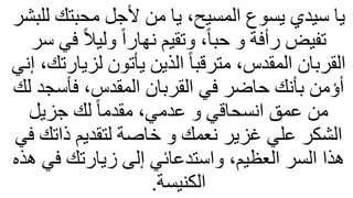 ‫محبتك‬ ‫ألجل‬ ‫من‬ ‫يا‬ ،‫المسيح‬ ‫يسوع‬ ‫سيدي‬ ‫يا‬
‫للبشر‬
ً‫ل‬‫ولي‬ ً‫ا‬‫نهار‬ ‫وتقيم‬ ،ً‫ا‬‫حب‬ ‫و‬ ‫رأفة‬ ‫تفيض‬
‫سر‬ ‫في‬
‫لزي‬ ‫يأتون‬ ‫الذين‬ ً‫ا‬‫مترقب‬ ،‫المقدس‬ ‫القربان‬
‫إني‬ ،‫ارتك‬
‫فأسج‬ ،‫المقدس‬ ‫القربان‬ ‫في‬ ‫حاضر‬ ‫بأنك‬ ‫أؤمن‬
‫لك‬ ‫د‬
‫جزيل‬ ‫لك‬ ً‫ا‬‫مقدم‬ ،‫عدمي‬ ‫و‬ ‫انسحاقي‬ ‫عمق‬ ‫من‬
‫ذات‬ ‫لتقديم‬ ‫خاصة‬ ‫و‬ ‫نعمك‬ ‫غزير‬ ‫علي‬ ‫الشكر‬
‫في‬ ‫ك‬
‫ف‬ ‫زيارتك‬ ‫إلى‬ ‫واستدعائي‬ ،‫العظيم‬ ‫السر‬ ‫هذا‬
‫هذه‬ ‫ي‬
‫الكنيسة‬
.
 