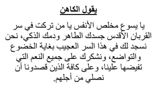 ‫الكاهن‬ ‫يقول‬
‫س‬ ‫في‬ ‫تركت‬ ‫من‬ ‫يا‬ ‫األنفس‬ ‫مخلص‬ ‫يسوع‬ ‫يا‬
‫ر‬
‫نح‬ ،‫الذكي‬ ‫ودمك‬ ‫الطاهر‬ ‫جسدك‬ ‫األقدس‬ ‫القربان‬
‫ن‬
‫الخض‬ ‫بغاية‬ ‫العجيب‬ ‫السر‬ ‫هذا‬ ‫في‬ ‫لك‬ ‫نسجد‬
‫وع‬
‫التي‬ ‫النعم‬ ‫جميع‬ ‫على‬ ‫ونشكرك‬ ،‫والتواضع‬
‫قصدونا‬ ‫الذين‬ ‫كافة‬ ‫وعلى‬ ،‫علينا‬ ‫تفيضها‬
‫أن‬
‫أجلهم‬ ‫من‬ ‫نصلي‬
.
 