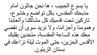‫أمام‬ ‫جاثون‬ ‫نحن‬ ‫ها‬ ، ‫الحبيب‬ ‫يسوع‬ ‫يا‬
،‫وخشوع‬ ‫تواضع‬ ‫بكل‬ ،‫المقدس‬ ‫مذبحك‬
‫وأتعابنا‬ ‫مشاكلنا‬ ‫كل‬ ‫قدميك‬ ‫تحت‬ ‫تاركين‬
‫نقضي‬ ‫أن‬ ‫سوى‬ ‫نريد‬ ‫وال‬ ،‫وأحزاننا‬ ‫وهمومنا‬
‫بقلبك‬ ‫متحدين‬ ،‫المقدسة‬ ‫الساعة‬ ‫هذه‬ ‫معك‬
‫في‬ ‫نزاعك‬ ‫ليلة‬ ‫الموت‬ ‫حتى‬ ،‫الحزين‬ ‫األقدس‬
‫الزيتون‬ ‫بستان‬
.
 