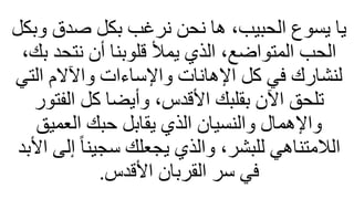 ‫وبكل‬ ‫صدق‬ ‫بكل‬ ‫نرغب‬ ‫نحن‬ ‫ها‬ ،‫الحبيب‬ ‫يسوع‬ ‫يا‬
،‫بك‬ ‫نتحد‬ ‫أن‬ ‫قلوبنا‬ ‫يمأل‬ ‫الذي‬ ،‫المتواضع‬ ‫الحب‬
‫التي‬ ‫واآلالم‬ ‫واإلساءات‬ ‫اإلهانات‬ ‫كل‬ ‫في‬ ‫لنشارك‬
‫الفتور‬ ‫كل‬ ‫وأيضا‬ ،‫األقدس‬ ‫بقلبك‬ ‫اآلن‬ ‫تلحق‬
‫العميق‬ ‫حبك‬ ‫يقابل‬ ‫الذي‬ ‫والنسيان‬ ‫واإلهمال‬
‫األ‬ ‫إلى‬ ً‫ا‬‫سجين‬ ‫يجعلك‬ ‫والذي‬ ،‫للبشر‬ ‫اللمتناهي‬
‫بد‬
‫األقدس‬ ‫القربان‬ ‫سر‬ ‫في‬
.
 