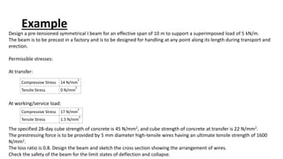 Example
Design a pre-tensioned symmetrical I beam for an effective span of 10 m to support a superimposed load of 5 kN/m.
The beam is to be precast in a factory and is to be designed for handling at any point along its length during transport and
erection.
Permissible stresses:
At transfer:
At working/service load:
The specified 28-day cube strength of concrete is 45 N/mm2, and cube strength of concrete at transfer is 22 N/mm2.
The prestressing force is to be provided by 5 mm diameter high-tensile wires having an ultimate tensile strength of 1600
N/mm2.
The loss ratio is 0.8. Design the beam and sketch the cross section showing the arrangement of wires.
Check the safety of the beam for the limit states of deflection and collapse.
Compressive Stress 14 N/mm
2
Tensile Stress 0 N/mm
2
Compressive Stress 17 N/mm
2
Tensile Stress 1.5 N/mm
2
 
