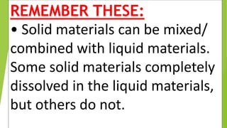REMEMBER THESE:
• Solid materials can be mixed/
combined with liquid materials.
Some solid materials completely
dissolved in the liquid materials,
but others do not.
 