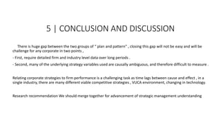 5 | CONCLUSION AND DISCUSSION
There is huge gap between the two groups of “ plan and pattern” , closing this gap will not be easy and will be
challenge for any corporate in two points ,
- First, require detailed firm and industry level data over long periods .
- Second, many of the underlying strategy variables used are causally ambiguous, and therefore difficult to measure .
Relating corporate strategies to firm performance is a challenging task as time lags between cause and effect , in a
single industry, there are many different viable competitive strategies , VUCA environment, changing in technology.
Research recommendation We should merge together for advancement of strategic management understanding
 