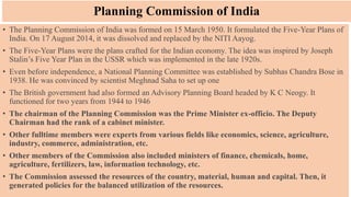 Planning Commission of India
• The Planning Commission of India was formed on 15 March 1950. It formulated the Five-Year Plans of
India. On 17 August 2014, it was dissolved and replaced by the NITI Aayog.
• The Five-Year Plans were the plans crafted for the Indian economy. The idea was inspired by Joseph
Stalin’s Five Year Plan in the USSR which was implemented in the late 1920s.
• Even before independence, a National Planning Committee was established by Subhas Chandra Bose in
1938. He was convinced by scientist Meghnad Saha to set up one
• The British government had also formed an Advisory Planning Board headed by K C Neogy. It
functioned for two years from 1944 to 1946
• The chairman of the Planning Commission was the Prime Minister ex-officio. The Deputy
Chairman had the rank of a cabinet minister.
• Other fulltime members were experts from various fields like economics, science, agriculture,
industry, commerce, administration, etc.
• Other members of the Commission also included ministers of finance, chemicals, home,
agriculture, fertilizers, law, information technology, etc.
• The Commission assessed the resources of the country, material, human and capital. Then, it
generated policies for the balanced utilization of the resources.
 