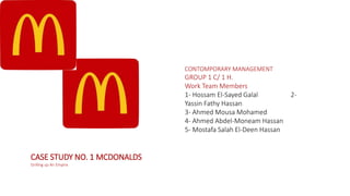 CASE STUDY NO. 1 MCDONALDS
Grilling up An Empire
CONTOMPORARY MANAGEMENT
GROUP 1 C/ 1 H.
Work Team Members
1- Hossam El-Sayed Galal 2-
Yassin Fathy Hassan
3- Ahmed Mousa Mohamed
4- Ahmed Abdel-Moneam Hassan
5- Mostafa Salah El-Deen Hassan
 