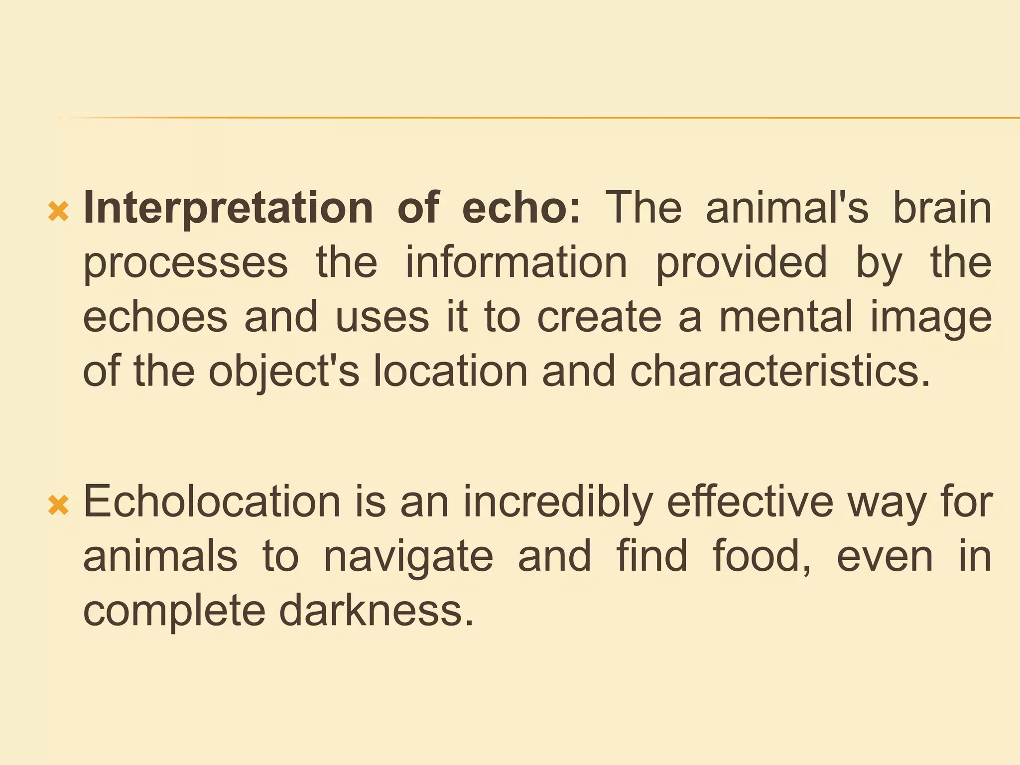  Interpretation of echo: The animal's brain
processes the information provided by the
echoes and uses it to create a mental image
of the object's location and characteristics.
 Echolocation is an incredibly effective way for
animals to navigate and find food, even in
complete darkness.
 