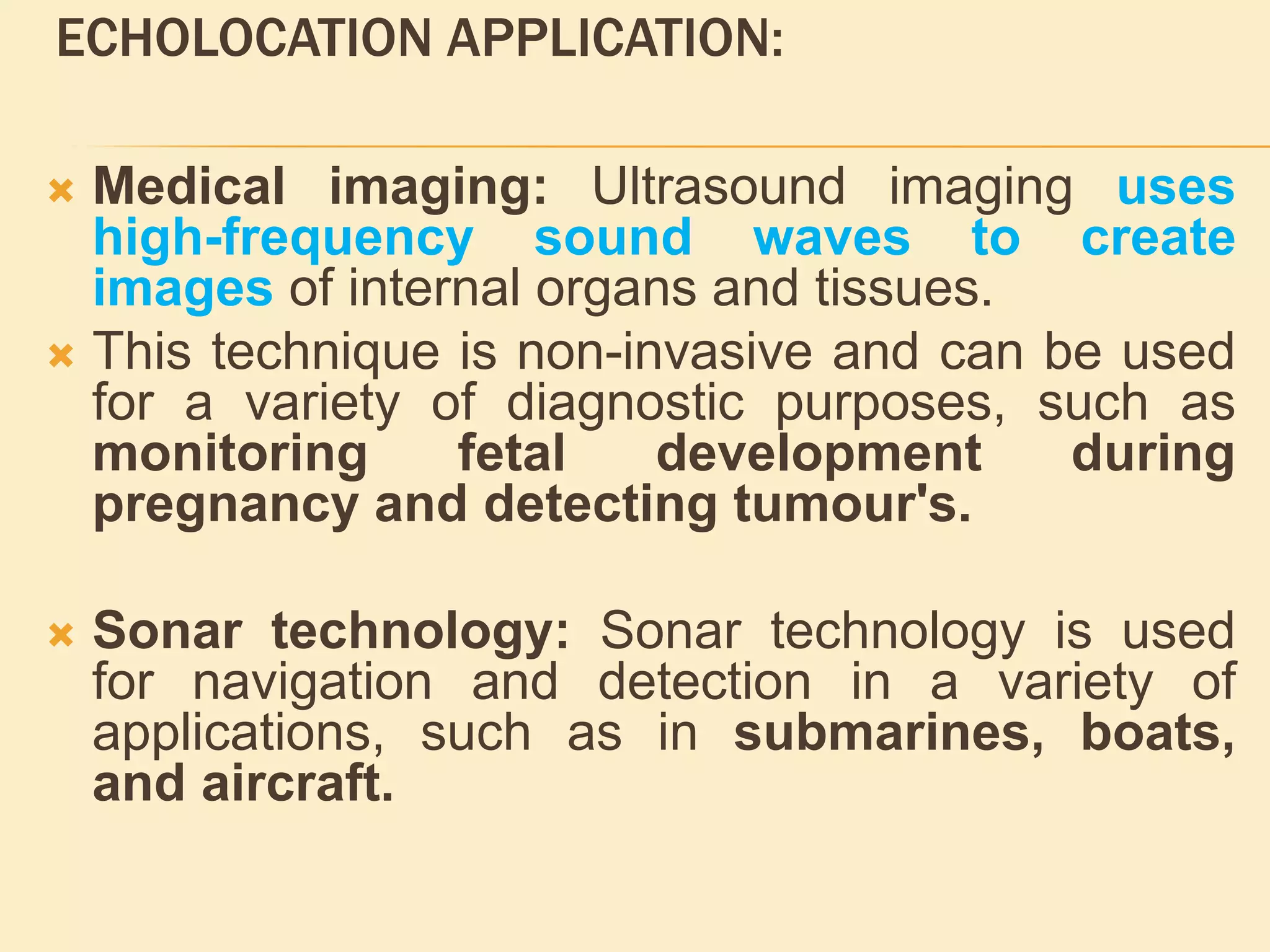 ECHOLOCATION APPLICATION:
 Medical imaging: Ultrasound imaging uses
high-frequency sound waves to create
images of internal organs and tissues.
 This technique is non-invasive and can be used
for a variety of diagnostic purposes, such as
monitoring fetal development during
pregnancy and detecting tumour's.
 Sonar technology: Sonar technology is used
for navigation and detection in a variety of
applications, such as in submarines, boats,
and aircraft.
 