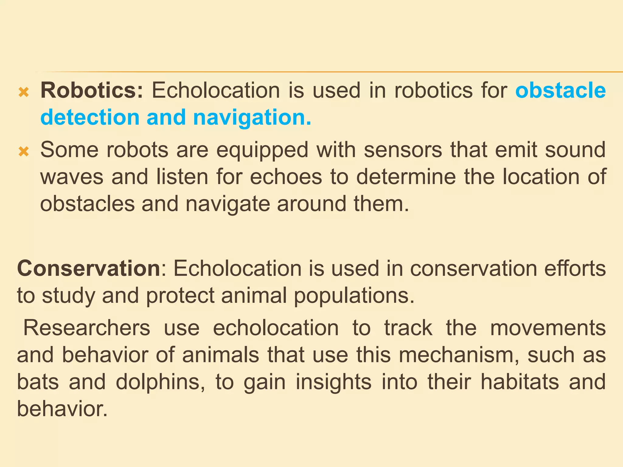  Robotics: Echolocation is used in robotics for obstacle
detection and navigation.
 Some robots are equipped with sensors that emit sound
waves and listen for echoes to determine the location of
obstacles and navigate around them.
Conservation: Echolocation is used in conservation efforts
to study and protect animal populations.
Researchers use echolocation to track the movements
and behavior of animals that use this mechanism, such as
bats and dolphins, to gain insights into their habitats and
behavior.
 
