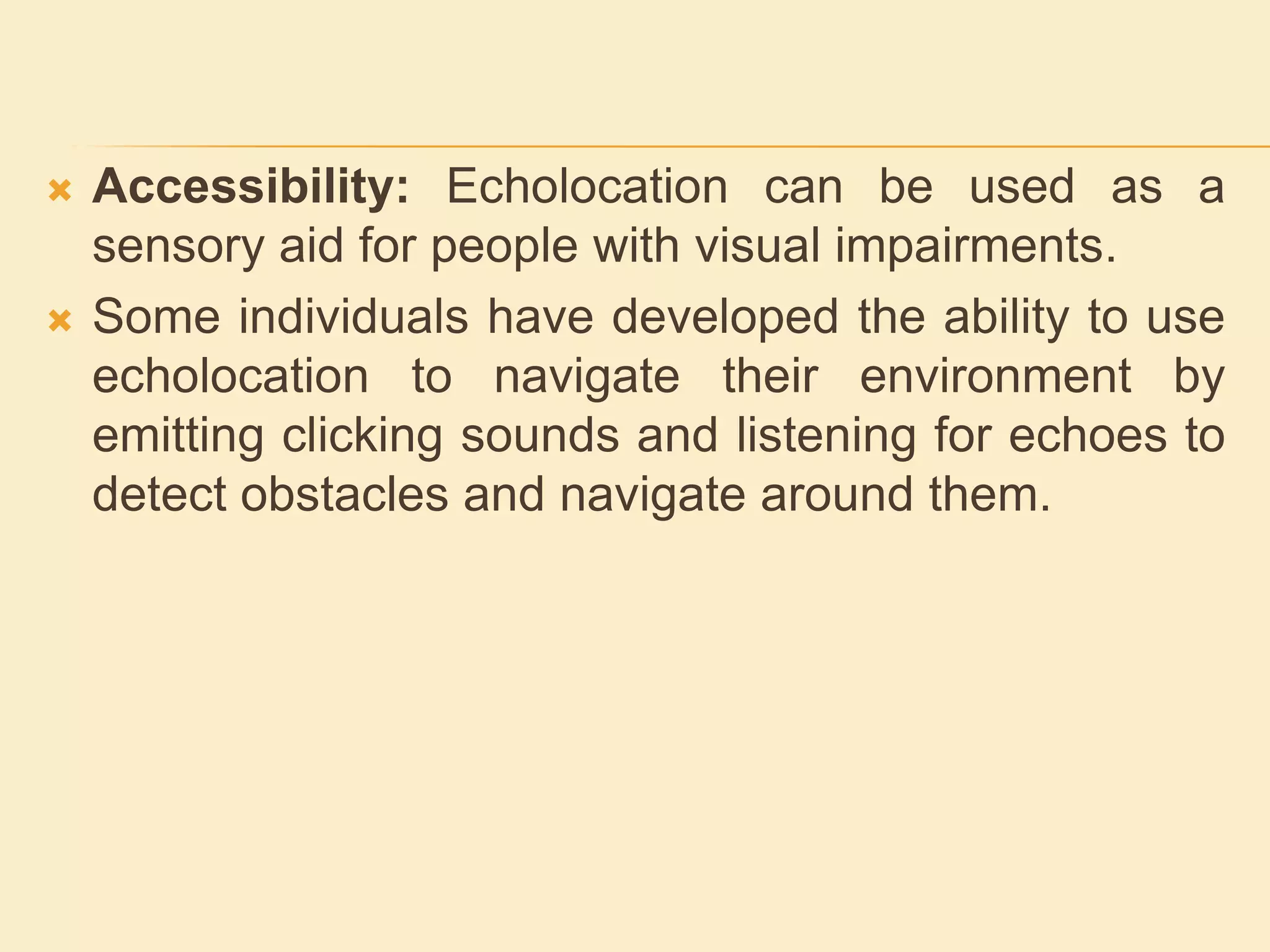  Accessibility: Echolocation can be used as a
sensory aid for people with visual impairments.
 Some individuals have developed the ability to use
echolocation to navigate their environment by
emitting clicking sounds and listening for echoes to
detect obstacles and navigate around them.
 