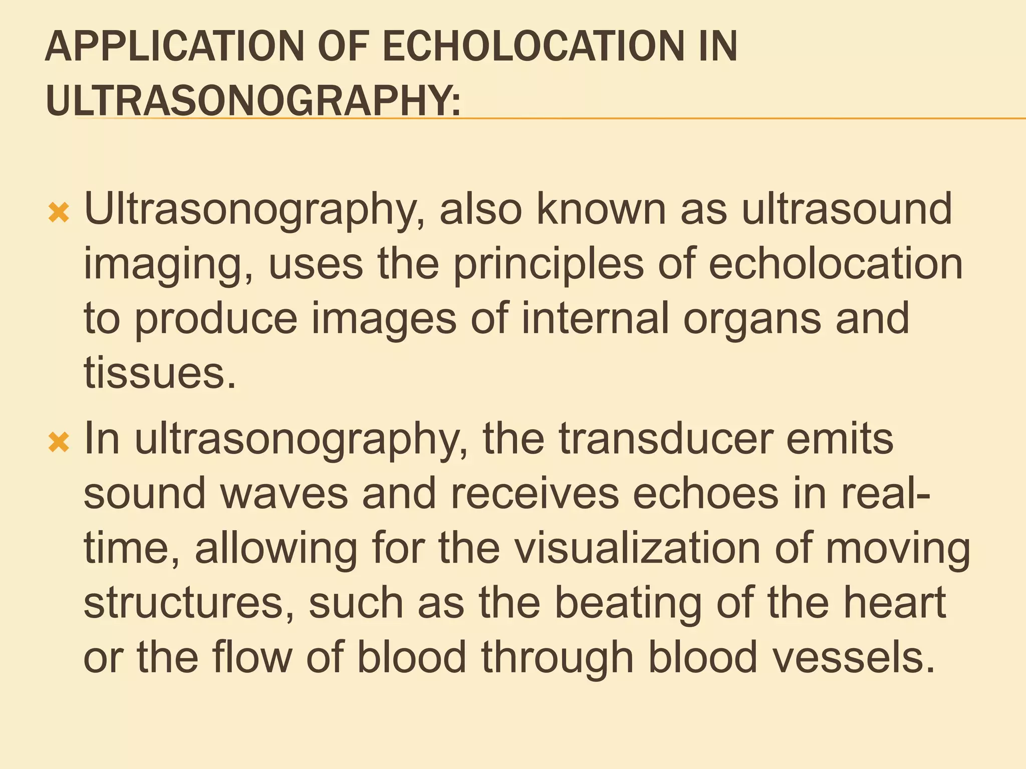 APPLICATION OF ECHOLOCATION IN
ULTRASONOGRAPHY:
 Ultrasonography, also known as ultrasound
imaging, uses the principles of echolocation
to produce images of internal organs and
tissues.
 In ultrasonography, the transducer emits
sound waves and receives echoes in real-
time, allowing for the visualization of moving
structures, such as the beating of the heart
or the flow of blood through blood vessels.
 