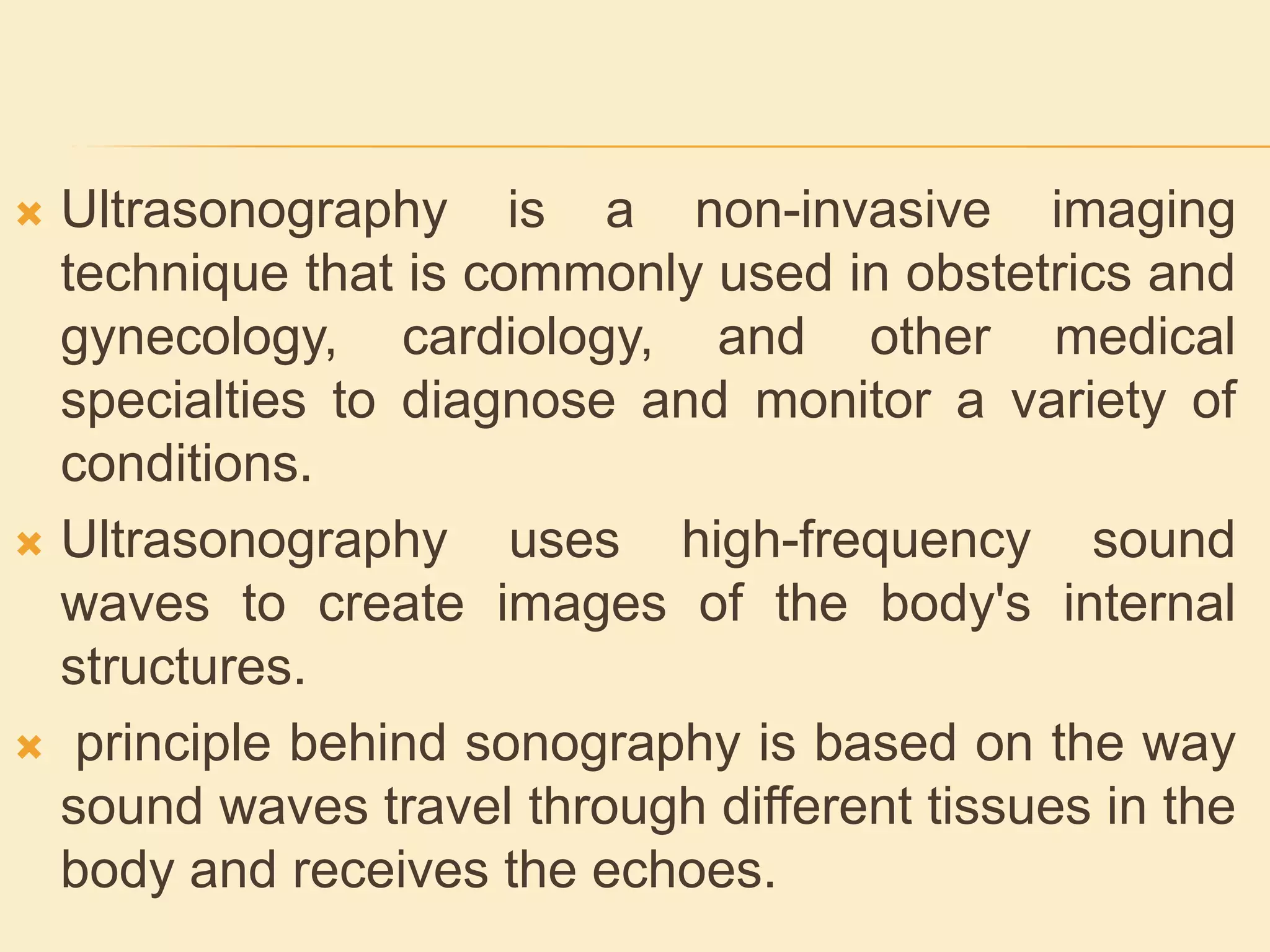  Ultrasonography is a non-invasive imaging
technique that is commonly used in obstetrics and
gynecology, cardiology, and other medical
specialties to diagnose and monitor a variety of
conditions.
 Ultrasonography uses high-frequency sound
waves to create images of the body's internal
structures.
 principle behind sonography is based on the way
sound waves travel through different tissues in the
body and receives the echoes.
 