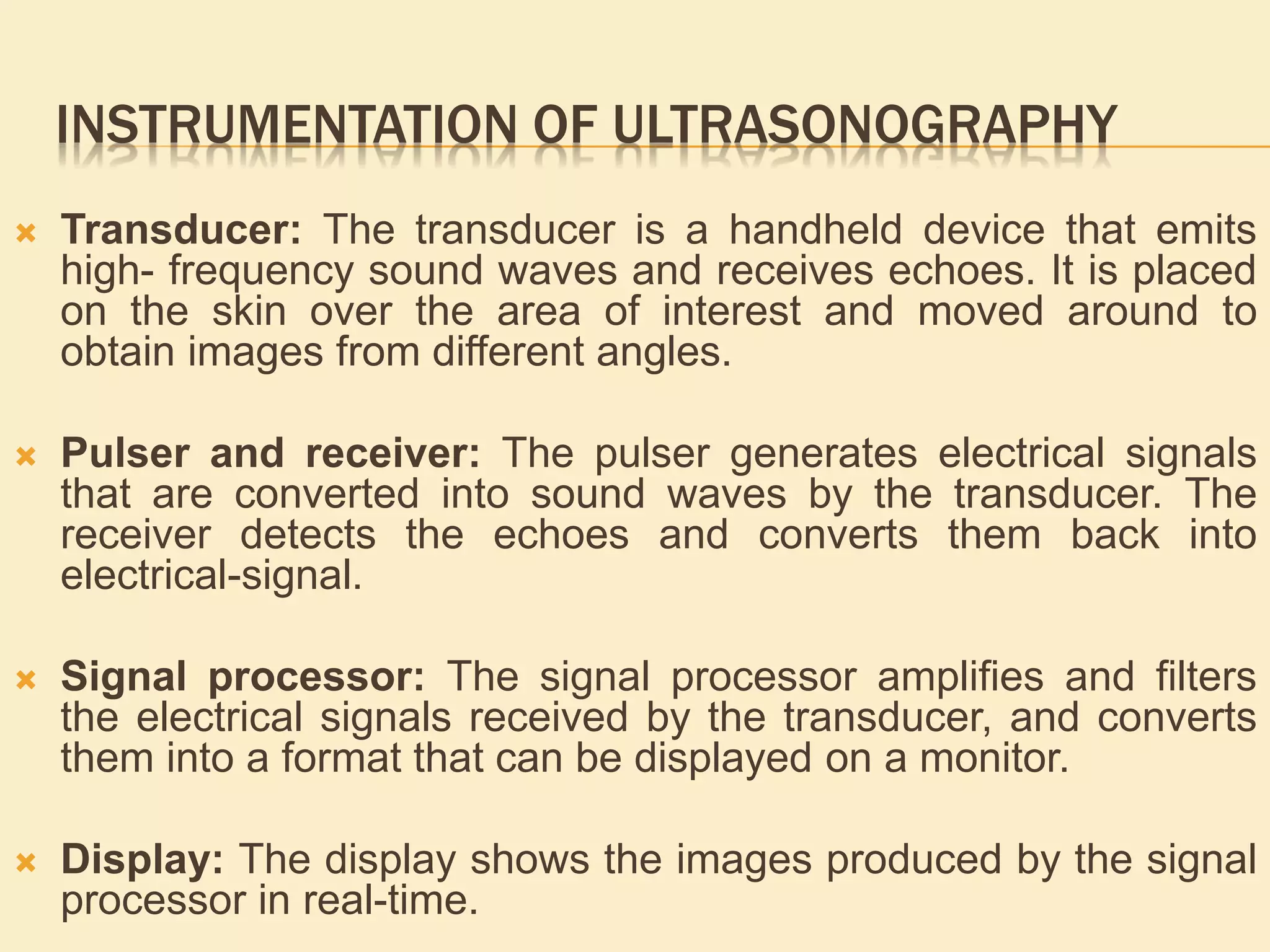 INSTRUMENTATION OF ULTRASONOGRAPHY
 Transducer: The transducer is a handheld device that emits
high- frequency sound waves and receives echoes. It is placed
on the skin over the area of interest and moved around to
obtain images from different angles.
 Pulser and receiver: The pulser generates electrical signals
that are converted into sound waves by the transducer. The
receiver detects the echoes and converts them back into
electrical-signal.
 Signal processor: The signal processor amplifies and filters
the electrical signals received by the transducer, and converts
them into a format that can be displayed on a monitor.
 Display: The display shows the images produced by the signal
processor in real-time.
 