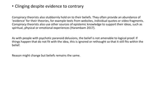 • Clinging despite evidence to contrary
Conspiracy theorists also stubbornly hold on to their beliefs. They often provide an abundance of
'evidence' for their theories, for example texts from websites, individual quotes or video fragments.
Conspiracy theorists also use other sources of epistemic knowledge to support their ideas, such as
spiritual, physical or emotional experiences (Harambam 2017).
As with people with psychotic paranoid delusions, the belief is not amenable to logical proof. If
things happen that do not fit with the idea, this is ignored or rethought so that it still fits within the
belief.
Reason might change but beliefs remains the same.
 