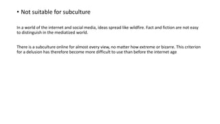 • Not suitable for subculture
In a world of the internet and social media, ideas spread like wildfire. Fact and fiction are not easy
to distinguish in the mediatized world.
There is a subculture online for almost every view, no matter how extreme or bizarre. This criterion
for a delusion has therefore become more difficult to use than before the internet age
 