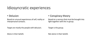 Idiosyncratic experiences
• Delusion
Based on unusual experiences of self, reality or
interpersonal contacts.
Target are mostly the people with delusion.
Alone in their beliefs
• Conspiracy theory
Based on a secrecy that must be brought into
light together with the in-group.
Target is the group.
Not alone in their beliefs
 