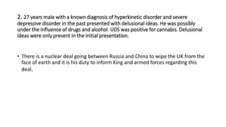 2. 27 years male with a known diagnosis of hyperkinetic disorder and severe
depressive disorder in the past presented with delusional ideas. He was possibly
under the influence of drugs and alcohol. UDS was positive for cannabis. Delusional
ideas were only present in the initial presentation.
• There is a nuclear deal going between Russia and China to wipe the UK from the
face of earth and it is his duty to inform King and armed forces regarding this
deal.
 