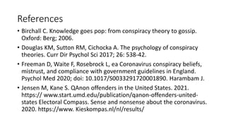References
• Birchall C. Knowledge goes pop: from conspiracy theory to gossip.
Oxford: Berg; 2006.
• Douglas KM, Sutton RM, Cichocka A. The psychology of conspiracy
theories. Curr Dir Psychol Sci 2017; 26: 538-42.
• Freeman D, Waite F, Rosebrock L, ea Coronavirus conspiracy beliefs,
mistrust, and compliance with government guidelines in England.
Psychol Med 2020; doi: 10.1017/S0033291720001890. Harambam J.
• Jensen M, Kane S. QAnon offenders in the United States. 2021.
https:// www.start.umd.edu/publication/qanon-offenders-united-
states Electoral Compass. Sense and nonsense about the coronavirus.
2020. https://www. Kieskompas.nl/nl/results/
 