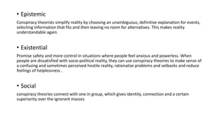 • Epistemic
Conspiracy theorists simplify reality by choosing an unambiguous, definitive explanation for events,
selecting information that fits and then leaving no room for alternatives. This makes reality
understandable again.
• Existential
Promise safety and more control in situations where people feel anxious and powerless. When
people are dissatisfied with socio-political reality, they can use conspiracy theories to make sense of
a confusing and sometimes perceived hostile reality, rationalize problems and setbacks and reduce
feelings of helplessness .
• Social
conspiracy theories connect with one in group, which gives identity, connection and a certain
superiority over the ignorant masses
 