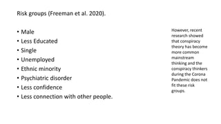 Risk groups (Freeman et al. 2020).
• Male
• Less Educated
• Single
• Unemployed
• Ethnic minority
• Psychiatric disorder
• Less confidence
• Less connection with other people.
However, recent
research showed
that conspiracy
theory has become
more common
mainstream
thinking and the
conspiracy thinkers
during the Corona
Pandemic does not
fit these risk
groups.
 