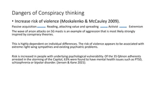 Dangers of Conspiracy thinking
• Increase risk of violence (Moskalenko & McCauley 2009).
Passive acquisition Reading, attaching value and spreading Activist Extremism
The wave of arson attacks on 5G masts is an example of aggression that is most likely strongly
inspired by conspiracy theories.
This is highly dependent on individual differences. The risk of violence appears to be associated with
extreme right-wing sympathies and existing psychiatric problems.
Risk is increased in people with underlying psychological vulnerability. Of the 35 QAnon adherents
arrested in the storming of the Capitol, 63% were found to have mental health issues such as PTSD,
schizophrenia or bipolar disorder. (Jensen & Kane 2021).
 