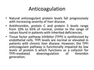 Anticoagulation
• Natural anticoagulant protein levels fall progressively
with increasing severity of liver disease.
• Antithrombin, protein C and protein S levels range
from 10% to 65% of normal, similar to the range of
values found in patients with inherited deficiencies.
• Tissue factor pathway inhibitor (TFPI) is synthesized by
endothelial cells. TFPI levels are normal or elevated in
patients with chronic liver disease. However, the TPFI
anticoagulant pathway is functionally impaired by low
levels of protein S which functions as a cofactor for
TFPI-mediated downregulation of thrombin
generation.
 
