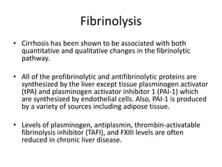 Fibrinolysis
• Cirrhosis has been shown to be associated with both
quantitative and qualitative changes in the fibrinolytic
pathway.
• All of the profibrinolytic and antifibrinolytic proteins are
synthesized by the liver except tissue plasminogen activator
(tPA) and plasminogen activator inhibitor 1 (PAI-1) which
are synthesized by endothelial cells. Also, PAI-1 is produced
by a variety of sources including adipose tissue.
• Levels of plasminogen, antiplasmin, thrombin-activatable
fibrinolysis inhibitor (TAFI), and FXIII levels are often
reduced in chronic liver disease.
 