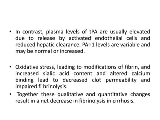 • In contrast, plasma levels of tPA are usually elevated
due to release by activated endothelial cells and
reduced hepatic clearance. PAI-1 levels are variable and
may be normal or increased.
• Oxidative stress, leading to modifications of fibrin, and
increased sialic acid content and altered calcium
binding lead to decreased clot permeability and
impaired fi brinolysis.
• Together these qualitative and quantitative changes
result in a net decrease in fibrinolysis in cirrhosis.
 