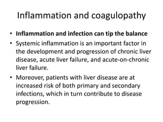 Inflammation and coagulopathy
• Inflammation and infection can tip the balance
• Systemic inflammation is an important factor in
the development and progression of chronic liver
disease, acute liver failure, and acute-on-chronic
liver failure.
• Moreover, patients with liver disease are at
increased risk of both primary and secondary
infections, which in turn contribute to disease
progression.
 