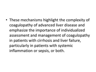 • These mechanisms highlight the complexity of
coagulopathy of advanced liver disease and
emphasize the importance of individualized
assessment and management of coagulopathy
in patients with cirrhosis and liver failure,
particularly in patients with systemic
inflammation or sepsis, or both.
 