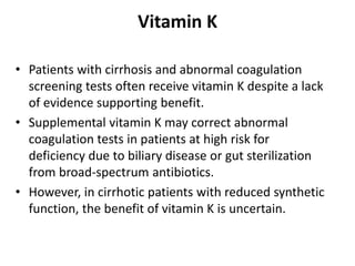 Vitamin K
• Patients with cirrhosis and abnormal coagulation
screening tests often receive vitamin K despite a lack
of evidence supporting benefit.
• Supplemental vitamin K may correct abnormal
coagulation tests in patients at high risk for
deficiency due to biliary disease or gut sterilization
from broad-spectrum antibiotics.
• However, in cirrhotic patients with reduced synthetic
function, the benefit of vitamin K is uncertain.
 