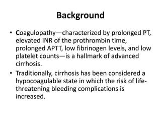 Background
• Coagulopathy—characterized by prolonged PT,
elevated INR of the prothrombin time,
prolonged APTT, low fibrinogen levels, and low
platelet counts—is a hallmark of advanced
cirrhosis.
• Traditionally, cirrhosis has been considered a
hypocoagulable state in which the risk of life-
threatening bleeding complications is
increased.
 