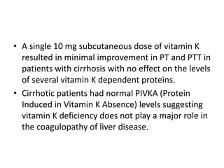 • A single 10 mg subcutaneous dose of vitamin K
resulted in minimal improvement in PT and PTT in
patients with cirrhosis with no effect on the levels
of several vitamin K dependent proteins.
• Cirrhotic patients had normal PIVKA (Protein
Induced in Vitamin K Absence) levels suggesting
vitamin K deficiency does not play a major role in
the coagulopathy of liver disease.
 