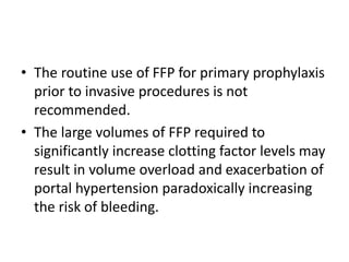 • The routine use of FFP for primary prophylaxis
prior to invasive procedures is not
recommended.
• The large volumes of FFP required to
significantly increase clotting factor levels may
result in volume overload and exacerbation of
portal hypertension paradoxically increasing
the risk of bleeding.
 