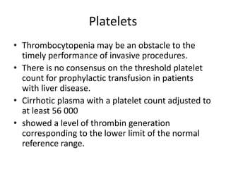 Platelets
• Thrombocytopenia may be an obstacle to the
timely performance of invasive procedures.
• There is no consensus on the threshold platelet
count for prophylactic transfusion in patients
with liver disease.
• Cirrhotic plasma with a platelet count adjusted to
at least 56 000
• showed a level of thrombin generation
corresponding to the lower limit of the normal
reference range.
 