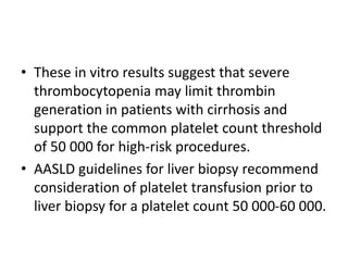 • These in vitro results suggest that severe
thrombocytopenia may limit thrombin
generation in patients with cirrhosis and
support the common platelet count threshold
of 50 000 for high-risk procedures.
• AASLD guidelines for liver biopsy recommend
consideration of platelet transfusion prior to
liver biopsy for a platelet count 50 000-60 000.
 