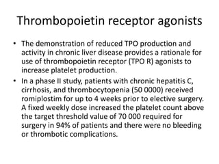 Thrombopoietin receptor agonists
• The demonstration of reduced TPO production and
activity in chronic liver disease provides a rationale for
use of thrombopoietin receptor (TPO R) agonists to
increase platelet production.
• In a phase II study, patients with chronic hepatitis C,
cirrhosis, and thrombocytopenia (50 0000) received
romiplostim for up to 4 weeks prior to elective surgery.
A fixed weekly dose increased the platelet count above
the target threshold value of 70 000 required for
surgery in 94% of patients and there were no bleeding
or thrombotic complications.
 