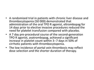 • A randomized trial in patients with chronic liver disease and
thrombocytopenia (50 000) demonstrated that
administration of the oral TPO R agonist, eltrombopag for
14 days prior to elective invasive procedures reduced the
need for platelet transfusion compared with placebo.
• A 7 day pre-procedural course of the second-generation
TPO R agonist, avatrombopag, achieved a significant
increase in platelet count within 3--7 days in 50% of
cirrhotic patients with thrombocytopenia.
• The low incidence of portal vein thrombosis may reflect
dose selection and the shorter duration of therapy.
 