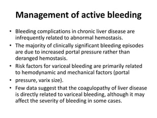 Management of active bleeding
• Bleeding complications in chronic liver disease are
infrequently related to abnormal hemostasis.
• The majority of clinically significant bleeding episodes
are due to increased portal pressure rather than
deranged hemostasis.
• Risk factors for variceal bleeding are primarily related
to hemodynamic and mechanical factors (portal
• pressure, varix size).
• Few data suggest that the coagulopathy of liver disease
is directly related to variceal bleeding, although it may
affect the severity of bleeding in some cases.
 