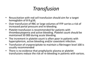 Transfusion
• Resuscitation with red cell transfusion should aim for a target
hemoglobin of 8-9 g/dL
• Over transfusion of RBC or large volumes of FFP carries a risk of
increased portal pressure and re-bleeding.
• Platelet transfusion is recommended for patients with
thrombocytopenia and active bleeding. Platelet count should be
maintained 50 000 during acute bleeding
• The increment in platelet count is often poor in patients with
hypersplenism, active bleeding and/or coexistent infection.
• Transfusion of cryoprecipitate to maintain a fibrinogen level 100 is
usually recommended
• There is no evidence that prophylactic plasma or platelet
transfusions reduce the risk of re-bleeding in patients with varices.
 