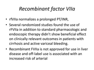 Recombinant factor VIIa
• rfVIIa normalizes a prolonged PT/INR,
• Several randomized studies found the use of
rFVIIa in addition to standard pharmacologic and
endoscopic therapy didn’t show beneficial effect
on clinically relevant outcomes in patients with
cirrhosis and active variceal bleeding.
• Recombinant FVIIa is not approved for use in liver
disease and off-label use is associated with an
increased risk of arterial
 