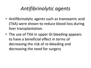 Antifibrinolytic agents
• Antifibrinolytic agents such as tranexamic acid
(TXA) were shown to reduce blood loss during
liver transplantation.
• The use of TXA in upper GI bleeding appears
to have a beneficial effect in terms of
decreasing the risk of re-bleeding and
decreasing the need for surgery
 
