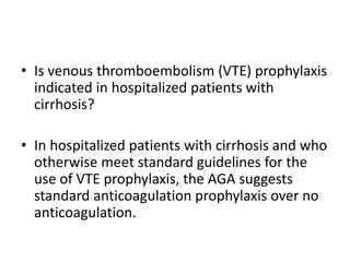 • Is venous thromboembolism (VTE) prophylaxis
indicated in hospitalized patients with
cirrhosis?
• In hospitalized patients with cirrhosis and who
otherwise meet standard guidelines for the
use of VTE prophylaxis, the AGA suggests
standard anticoagulation prophylaxis over no
anticoagulation.
 