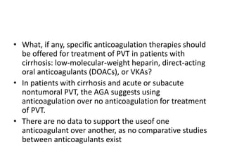 • What, if any, specific anticoagulation therapies should
be offered for treatment of PVT in patients with
cirrhosis: low-molecular-weight heparin, direct-acting
oral anticoagulants (DOACs), or VKAs?
• In patients with cirrhosis and acute or subacute
nontumoral PVT, the AGA suggests using
anticoagulation over no anticoagulation for treatment
of PVT.
• There are no data to support the useof one
anticoagulant over another, as no comparative studies
between anticoagulants exist
 