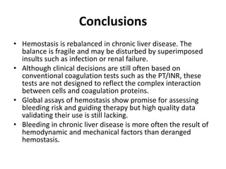 Conclusions
• Hemostasis is rebalanced in chronic liver disease. The
balance is fragile and may be disturbed by superimposed
insults such as infection or renal failure.
• Although clinical decisions are still often based on
conventional coagulation tests such as the PT/INR, these
tests are not designed to reflect the complex interaction
between cells and coagulation proteins.
• Global assays of hemostasis show promise for assessing
bleeding risk and guiding therapy but high quality data
validating their use is still lacking.
• Bleeding in chronic liver disease is more often the result of
hemodynamic and mechanical factors than deranged
hemostasis.
 
