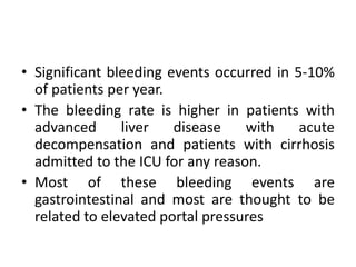 • Significant bleeding events occurred in 5-10%
of patients per year.
• The bleeding rate is higher in patients with
advanced liver disease with acute
decompensation and patients with cirrhosis
admitted to the ICU for any reason.
• Most of these bleeding events are
gastrointestinal and most are thought to be
related to elevated portal pressures
 